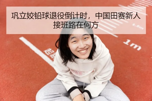 巩立姣铅球退役倒计时，中国田赛新人接班路在何方